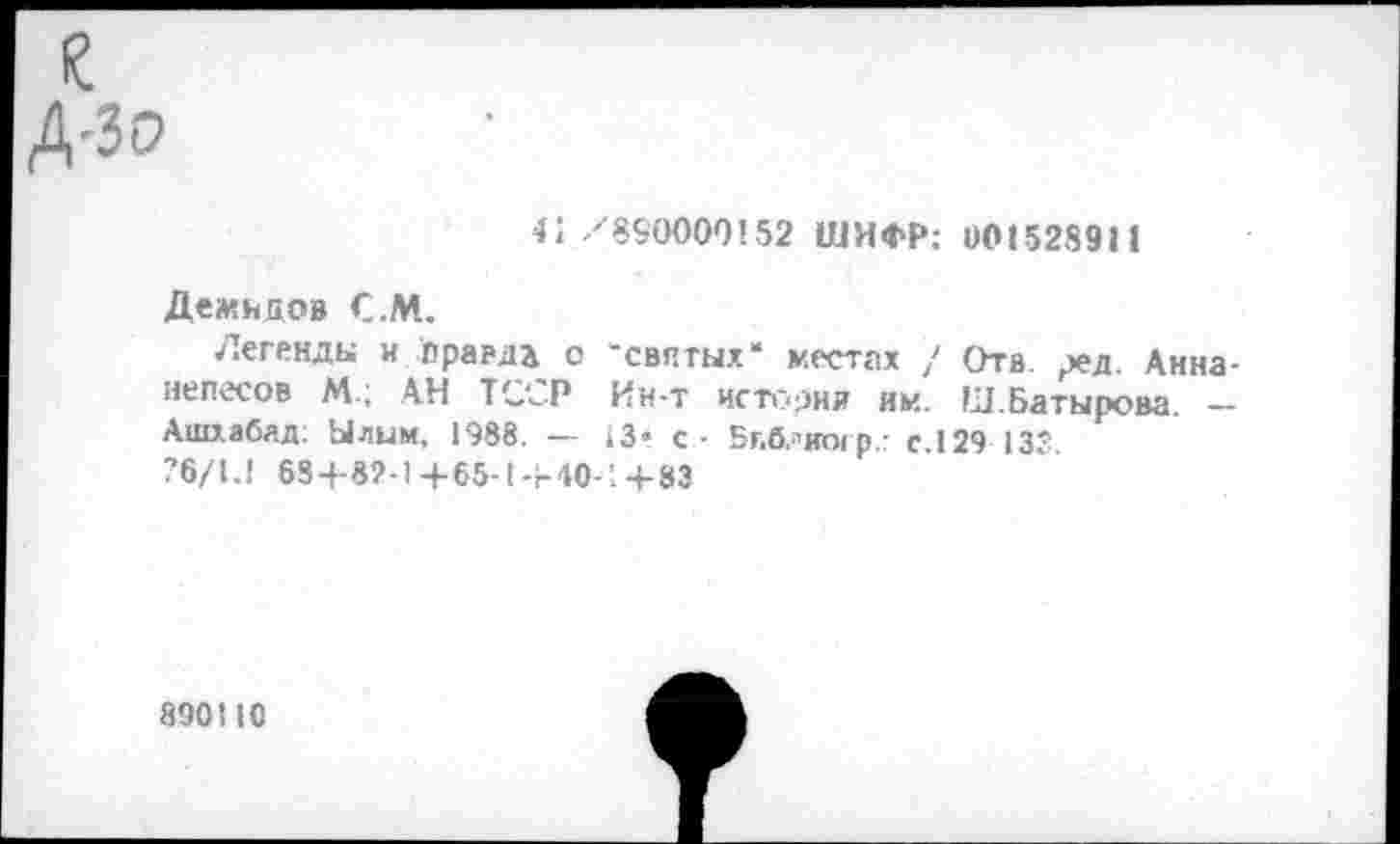 ﻿I?
Д-Зр
41 /890000152 ШИФР: 001528911
Демивов С.М.
Легенды и правда с 'святых* местах / Отв ред. Анна-иепесов М.; АН ТССР Ин-т истории им. Ш.Батырова. — Ашхабад: Ылым. 1988. — 13» с - Бг>б,"иогр.- с.129 133 76/1.1 684-82-1+65-1+40-1+83
890110